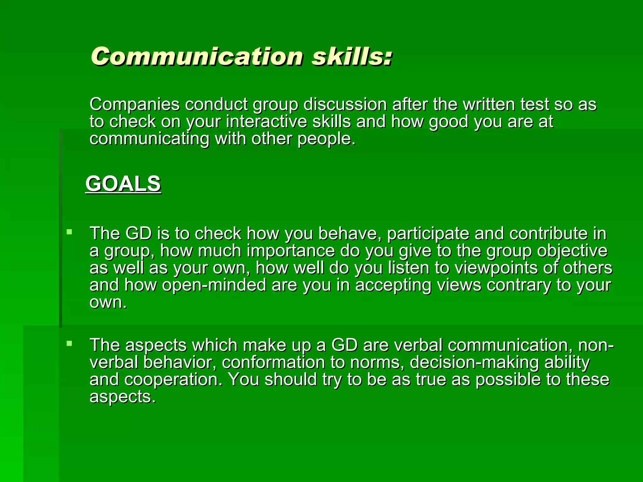 Communication skills: Companies conduct group discussion after the written test so as to check on your interactive skills and how good you are at communicating with other people.  GOALS The GD is to check how you behave, participate and contribute in a group, how much importance do you give to the group objective as well as your own, how well do you listen to viewpoints of others and how open-minded are you in accepting views contrary to your own.  The aspects which make up a GD are verbal communication, non-verbal behavior, conformation to norms, decision-making ability and cooperation. You should try to be as true as possible to these aspects.  