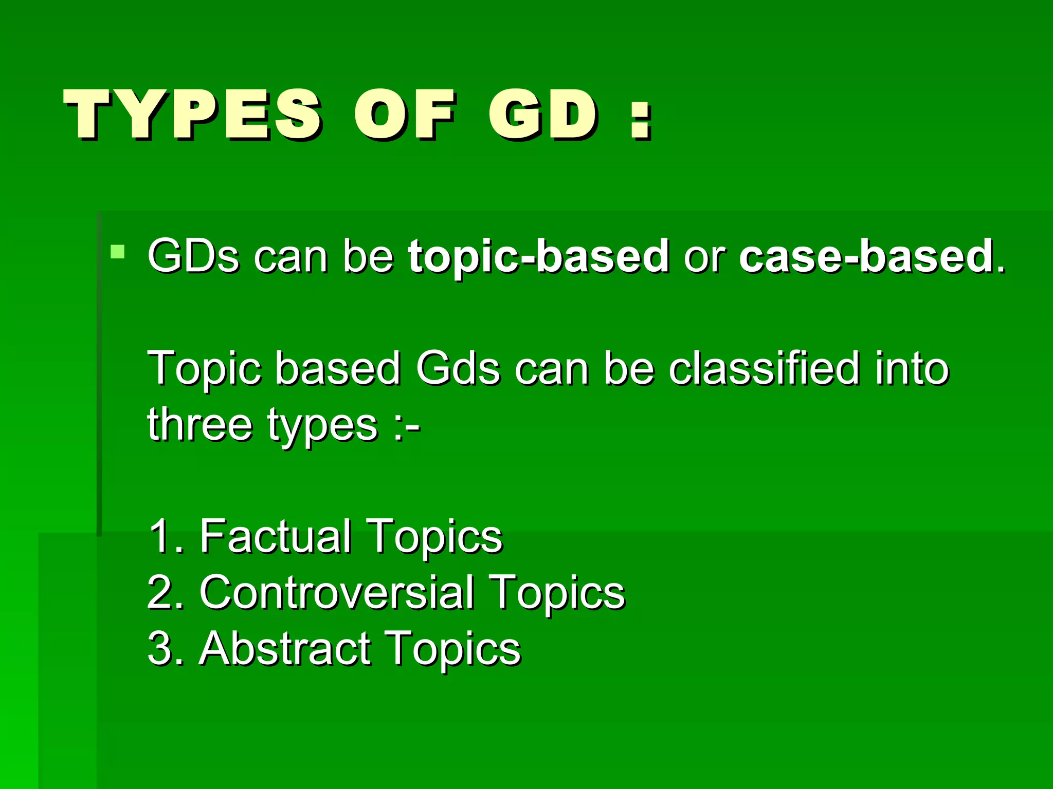 TYPES OF GD : GDs can be  topic-based  or  case-based . Topic based Gds can be classified into three types :- 1. Factual Topics 2. Controversial Topics  3. Abstract Topics  