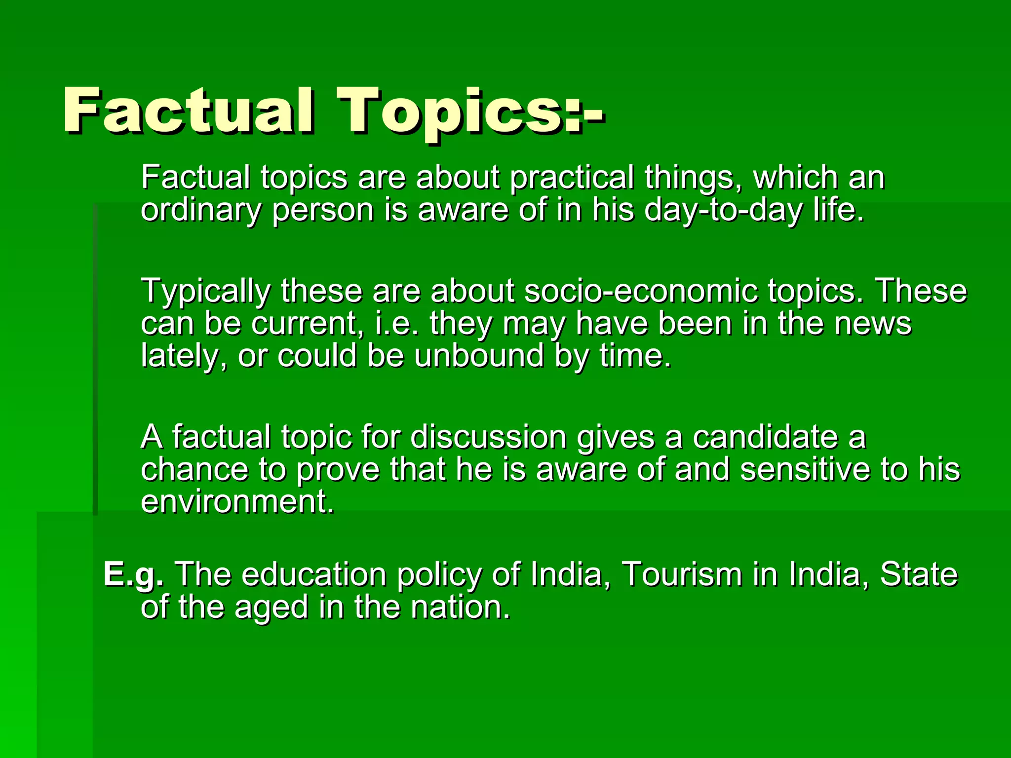 Factual Topics:- Factual topics are about practical things, which an ordinary person is aware of in his day-to-day life.  Typically these are about socio-economic topics. These can be current, i.e. they may have been in the news lately, or could be unbound by time. A factual topic for discussion gives a candidate a chance to prove that he is aware of and sensitive to his environment. E.g.  The education policy of India, Tourism in India, State of the aged in the nation. 