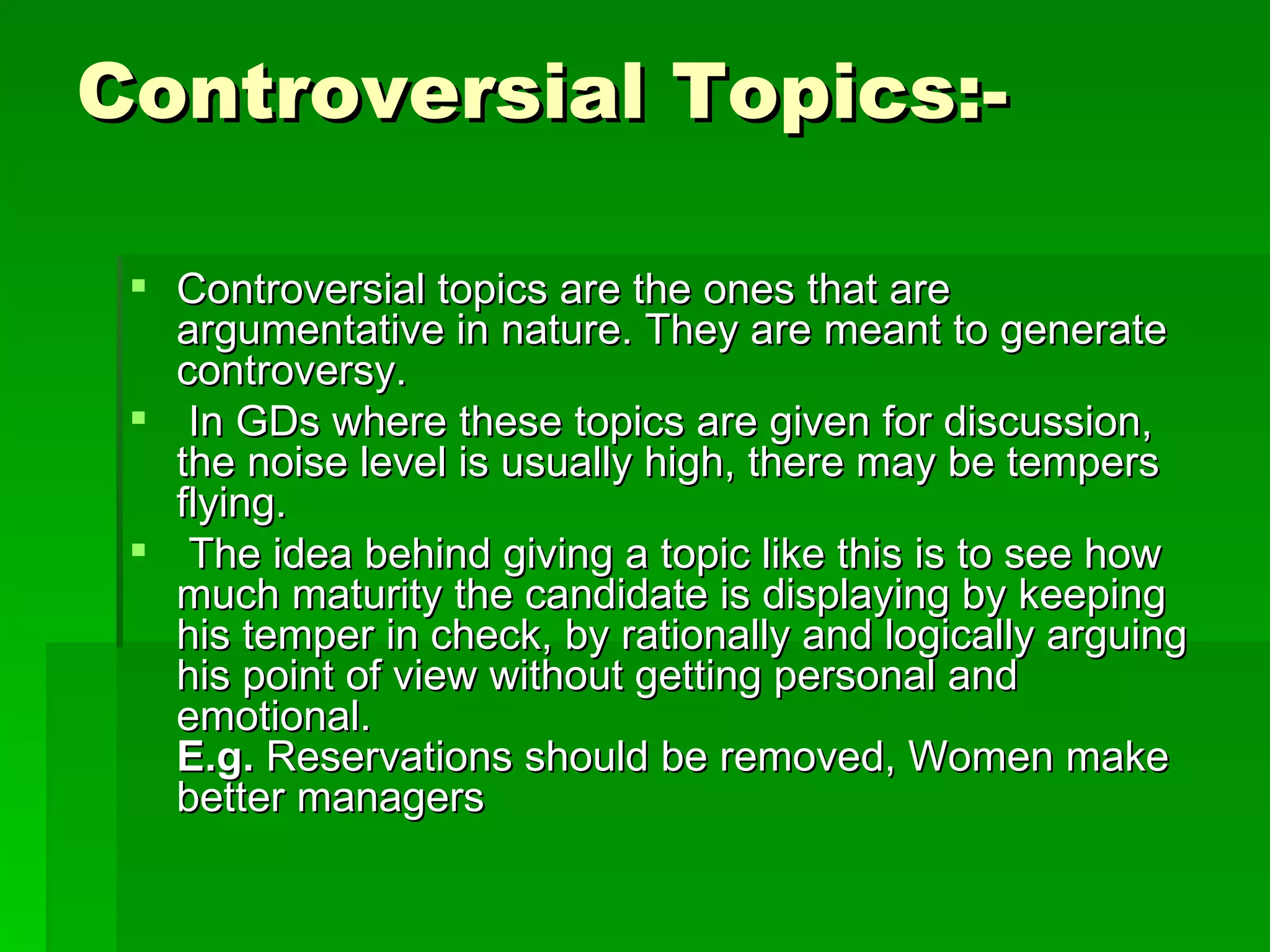 Controversial Topics:-  Controversial topics are the ones that are argumentative in nature. They are meant to generate controversy. In GDs where these topics are given for discussion, the noise level is usually high, there may be tempers flying. The idea behind giving a topic like this is to see how much maturity the candidate is displaying by keeping his temper in check, by rationally and logically arguing his point of view without getting personal and emotional. E.g.  Reservations should be removed, Women make better managers  