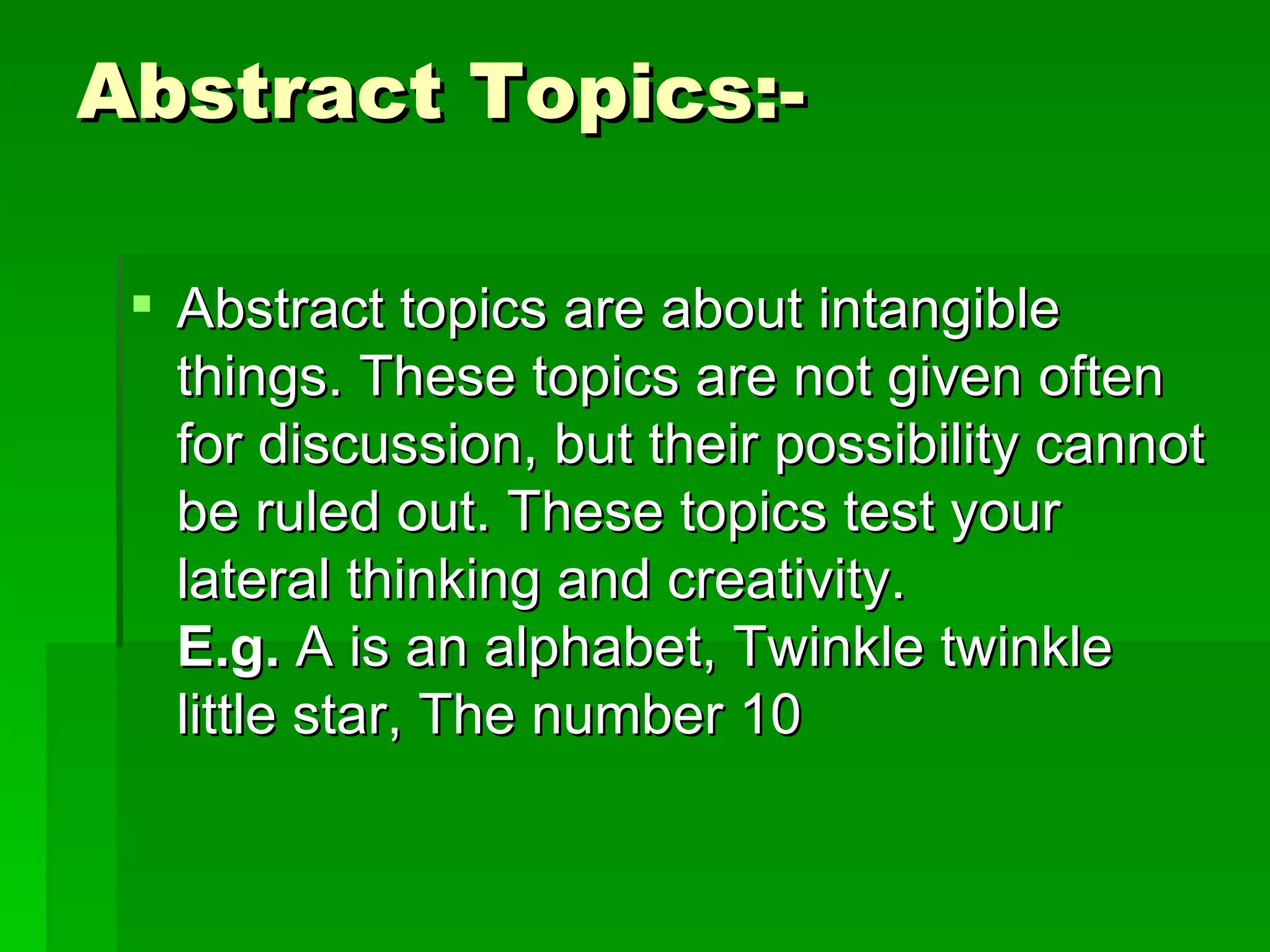 Abstract Topics:-  Abstract topics are about intangible things. These topics are not given often for discussion, but their possibility cannot be ruled out. These topics test your lateral thinking and creativity. E.g.  A is an alphabet, Twinkle twinkle little star, The number 10 