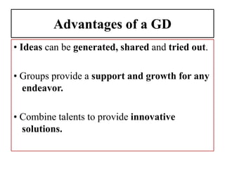 Advantages of a GD
• Ideas can be generated, shared and tried out.
• Groups provide a support and growth for any
endeavor.
• Combine talents to provide innovative
solutions.
 