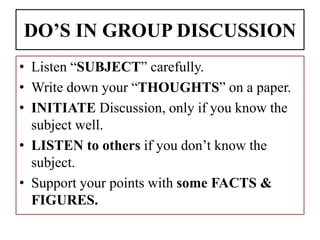DO’S IN GROUP DISCUSSION
• Listen “SUBJECT” carefully.
• Write down your “THOUGHTS” on a paper.
• INITIATE Discussion, only if you know the
subject well.
• LISTEN to others if you don’t know the
subject.
• Support your points with some FACTS &
FIGURES.
 