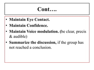 Cont….
• Maintain Eye Contact.
• Maintain Confidence.
• Maintain Voice modulation. (be clear, precis
& audible)
• Summarize the discussion, if the group has
not reached a conclusion.
 