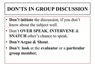 DON’TS IN GROUP DISCUSSION
• Don’t initiate the discussion, if you don’t
know about the subject well.
• Don’t OVER SPEAK, INTERVENE &
SNATCH other’s chance to speak.
• Don’t Argue & Shout.
• Don’t look at the evaluator or a particular
group member.
 