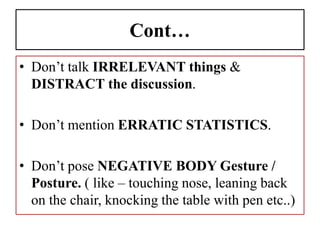 Cont…
• Don’t talk IRRELEVANT things &
DISTRACT the discussion.
• Don’t mention ERRATIC STATISTICS.
• Don’t pose NEGATIVE BODY Gesture /
Posture. ( like – touching nose, leaning back
on the chair, knocking the table with pen etc..)
 