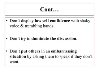 Cont…
• Don’t display low self confidence with shaky
voice & trembling hands.
• Don’t try to dominate the discussion.
• Don’t put others in an embarrassing
situation by asking them to speak if they don’t
want.
 