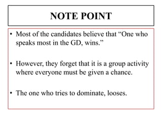 NOTE POINT
• Most of the candidates believe that “One who
speaks most in the GD, wins.”
• However, they forget that it is a group activity
where everyone must be given a chance.
• The one who tries to dominate, looses.
 