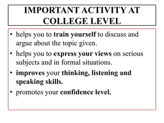 IMPORTANT ACTIVITY AT
COLLEGE LEVEL
• helps you to train yourself to discuss and
argue about the topic given.
• helps you to express your views on serious
subjects and in formal situations.
• improves your thinking, listening and
speaking skills.
• promotes your confidence level.
 
