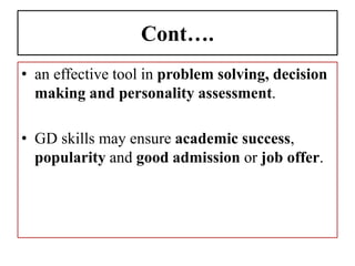 Cont….
• an effective tool in problem solving, decision
making and personality assessment.
• GD skills may ensure academic success,
popularity and good admission or job offer.
 