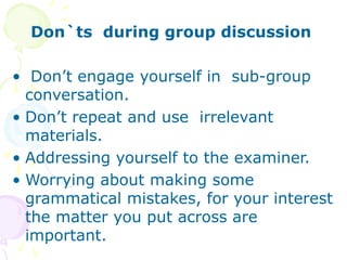 Don`ts during group discussion
• Don’t engage yourself in sub-group
conversation.
• Don’t repeat and use irrelevant
materials.
• Addressing yourself to the examiner.
• Worrying about making some
grammatical mistakes, for your interest
the matter you put across are
important.
 