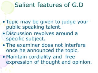 Salient features of G.D
• Topic may be given to judge your
public speaking talent.
• Discussion revolves around a
specific subject.
• The examiner does not interfere
once he announced the topic.
• Maintain cordiality and free
expression of thought and opinion.
 