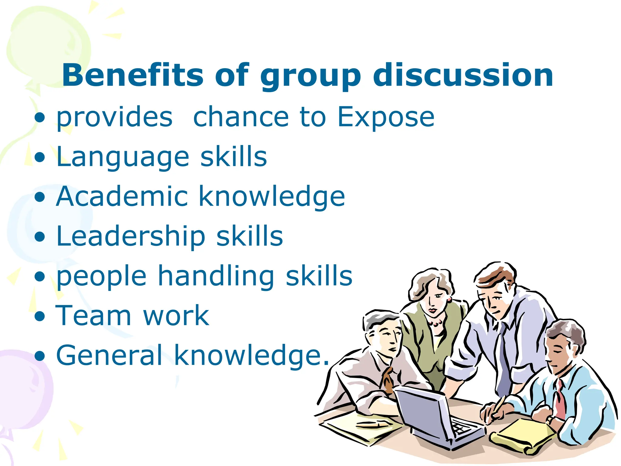 Benefits of group discussion
• provides chance to Expose
• Language skills
• Academic knowledge
• Leadership skills
• people handling skills
• Team work
• General knowledge.
 