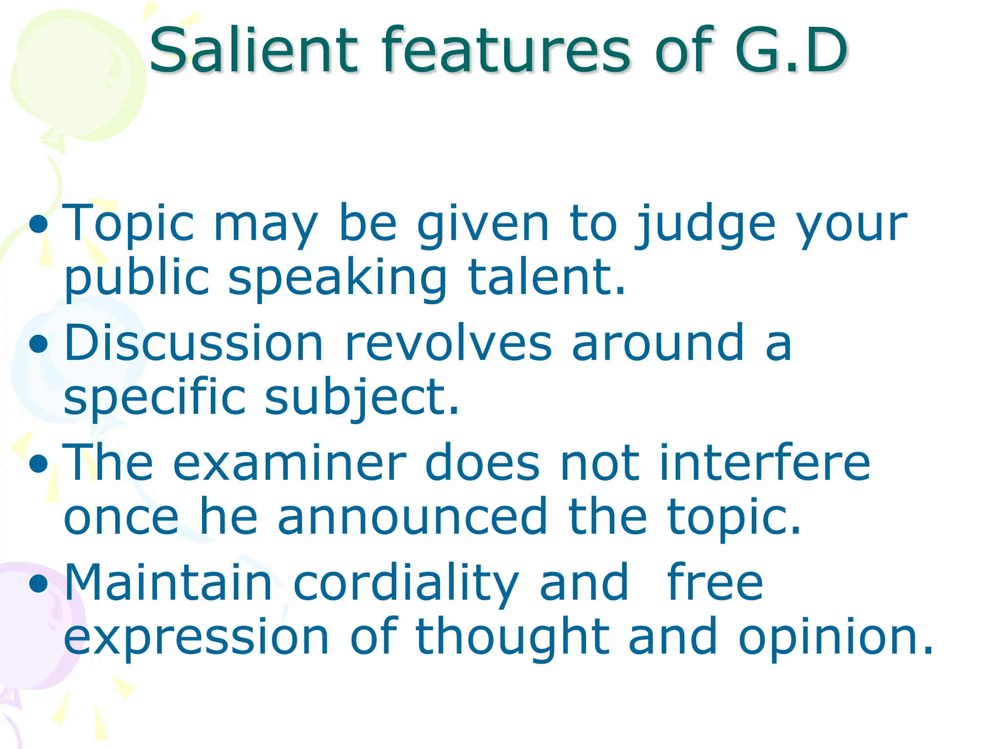 Salient features of G.D
• Topic may be given to judge your
public speaking talent.
• Discussion revolves around a
specific subject.
• The examiner does not interfere
once he announced the topic.
• Maintain cordiality and free
expression of thought and opinion.
 