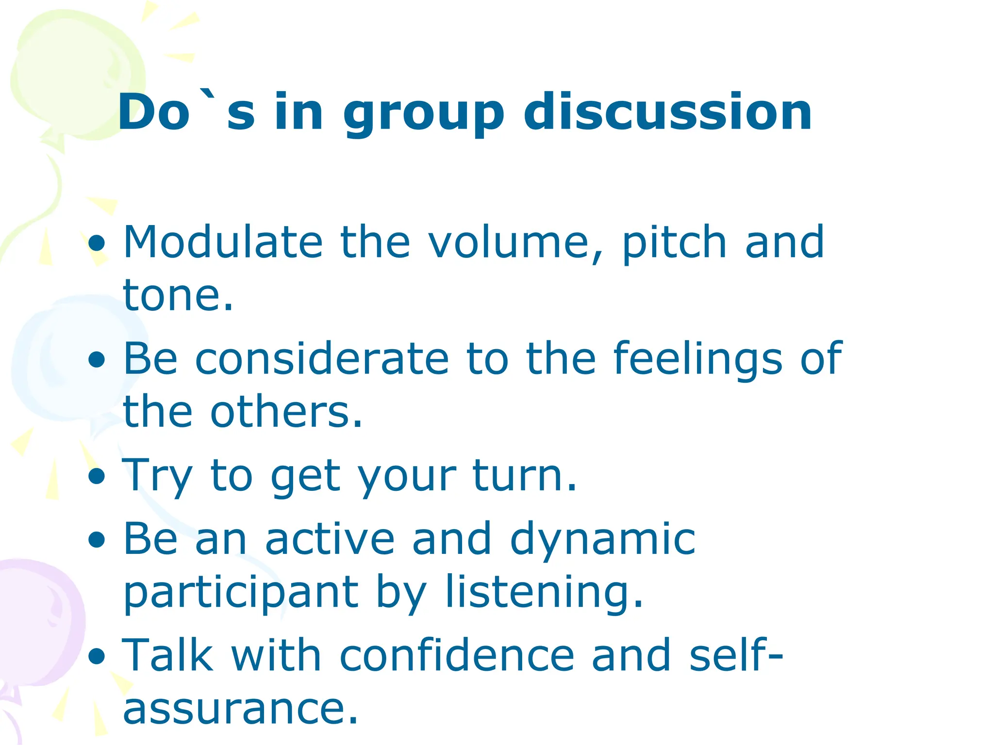 Do`s in group discussion
• Modulate the volume, pitch and
tone.
• Be considerate to the feelings of
the others.
• Try to get your turn.
• Be an active and dynamic
participant by listening.
• Talk with confidence and self-
assurance.
 