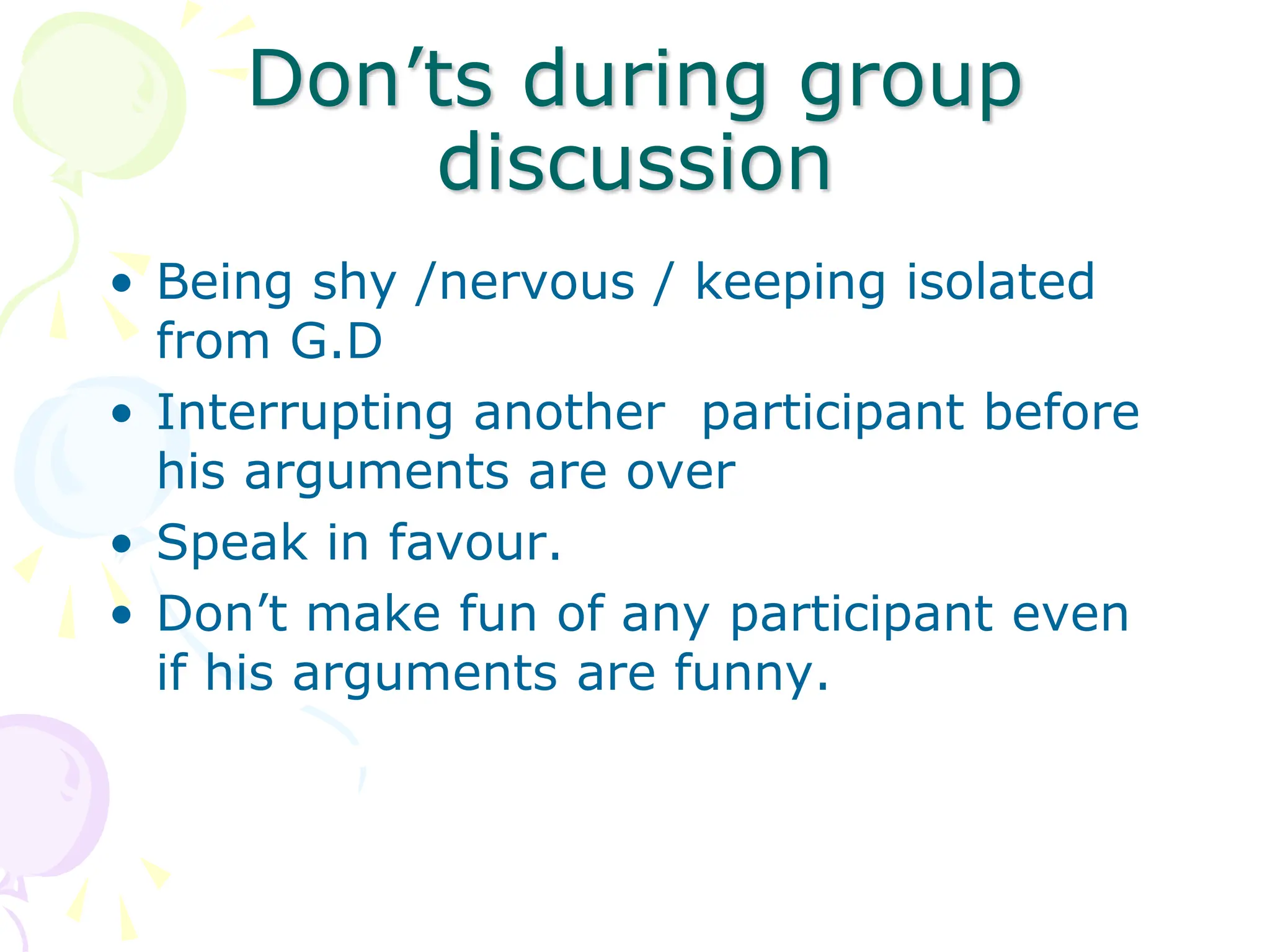 Don’ts during group
discussion
• Being shy /nervous / keeping isolated
from G.D
• Interrupting another participant before
his arguments are over
• Speak in favour.
• Don’t make fun of any participant even
if his arguments are funny.
 