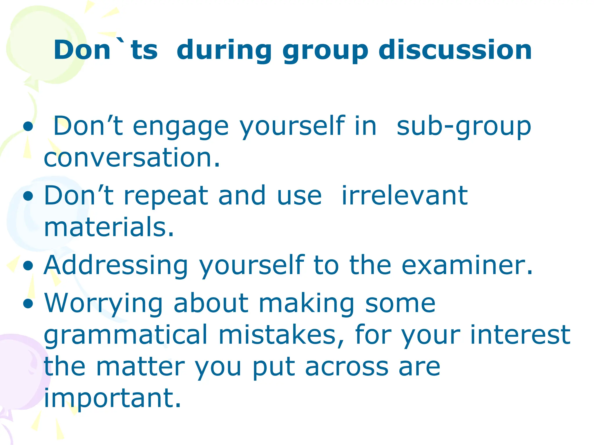 Don`ts during group discussion
• Don’t engage yourself in sub-group
conversation.
• Don’t repeat and use irrelevant
materials.
• Addressing yourself to the examiner.
• Worrying about making some
grammatical mistakes, for your interest
the matter you put across are
important.
 