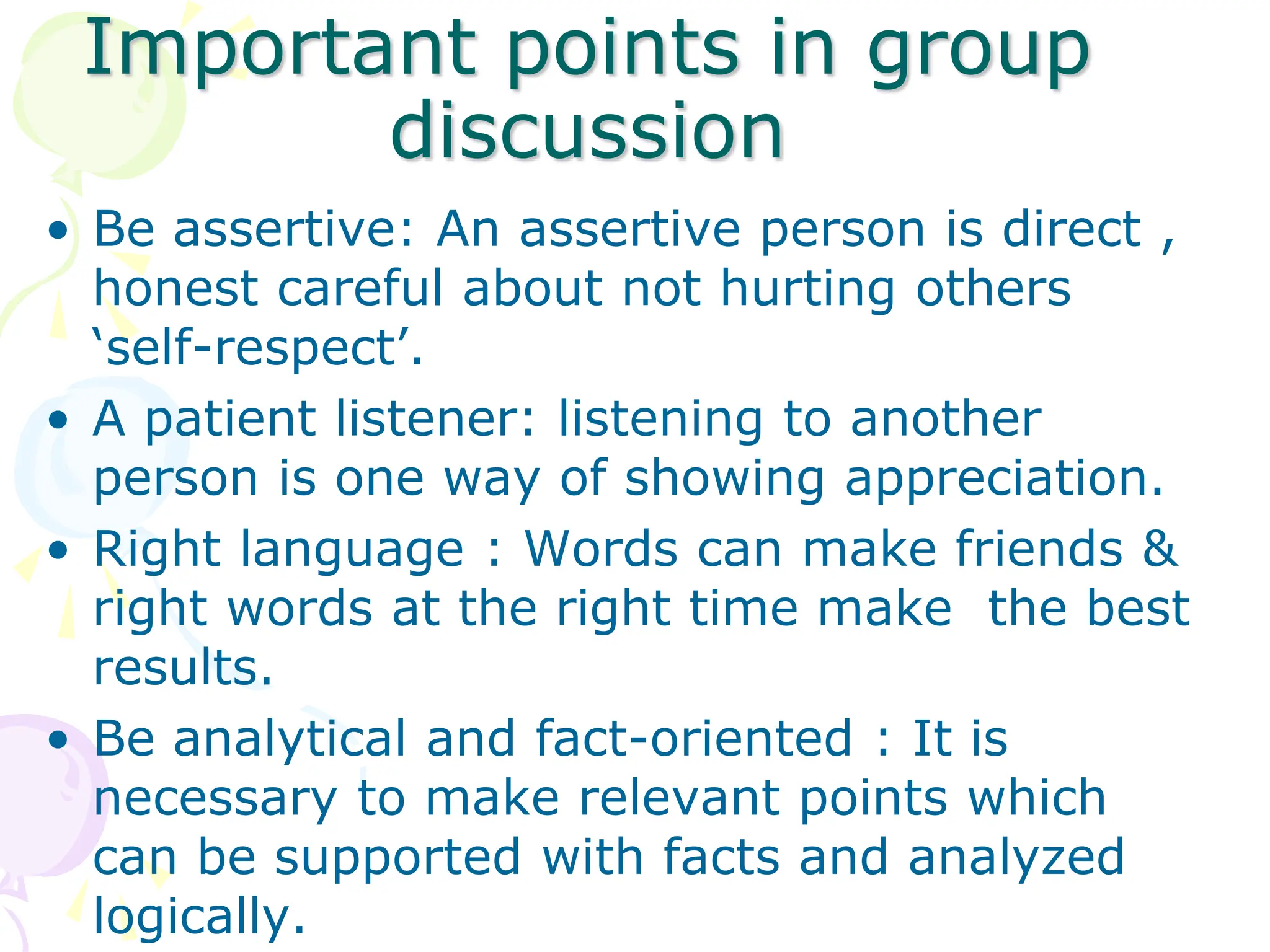 Important points in group
discussion
• Be assertive: An assertive person is direct ,
honest careful about not hurting others
‘self-respect’.
• A patient listener: listening to another
person is one way of showing appreciation.
• Right language : Words can make friends &
right words at the right time make the best
results.
• Be analytical and fact-oriented : It is
necessary to make relevant points which
can be supported with facts and analyzed
logically.
 