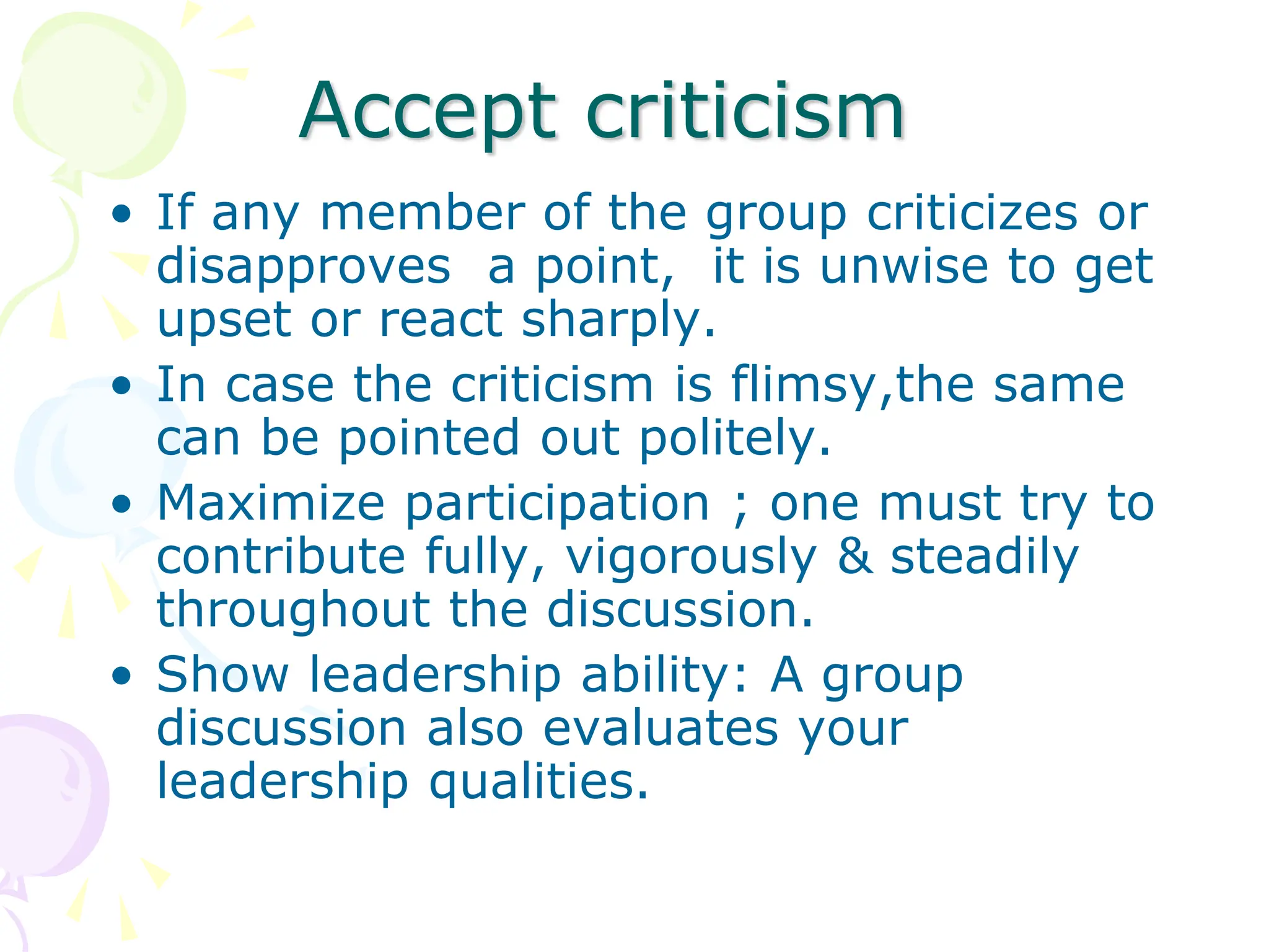 Accept criticism
• If any member of the group criticizes or
disapproves a point, it is unwise to get
upset or react sharply.
• In case the criticism is flimsy,the same
can be pointed out politely.
• Maximize participation ; one must try to
contribute fully, vigorously & steadily
throughout the discussion.
• Show leadership ability: A group
discussion also evaluates your
leadership qualities.
 