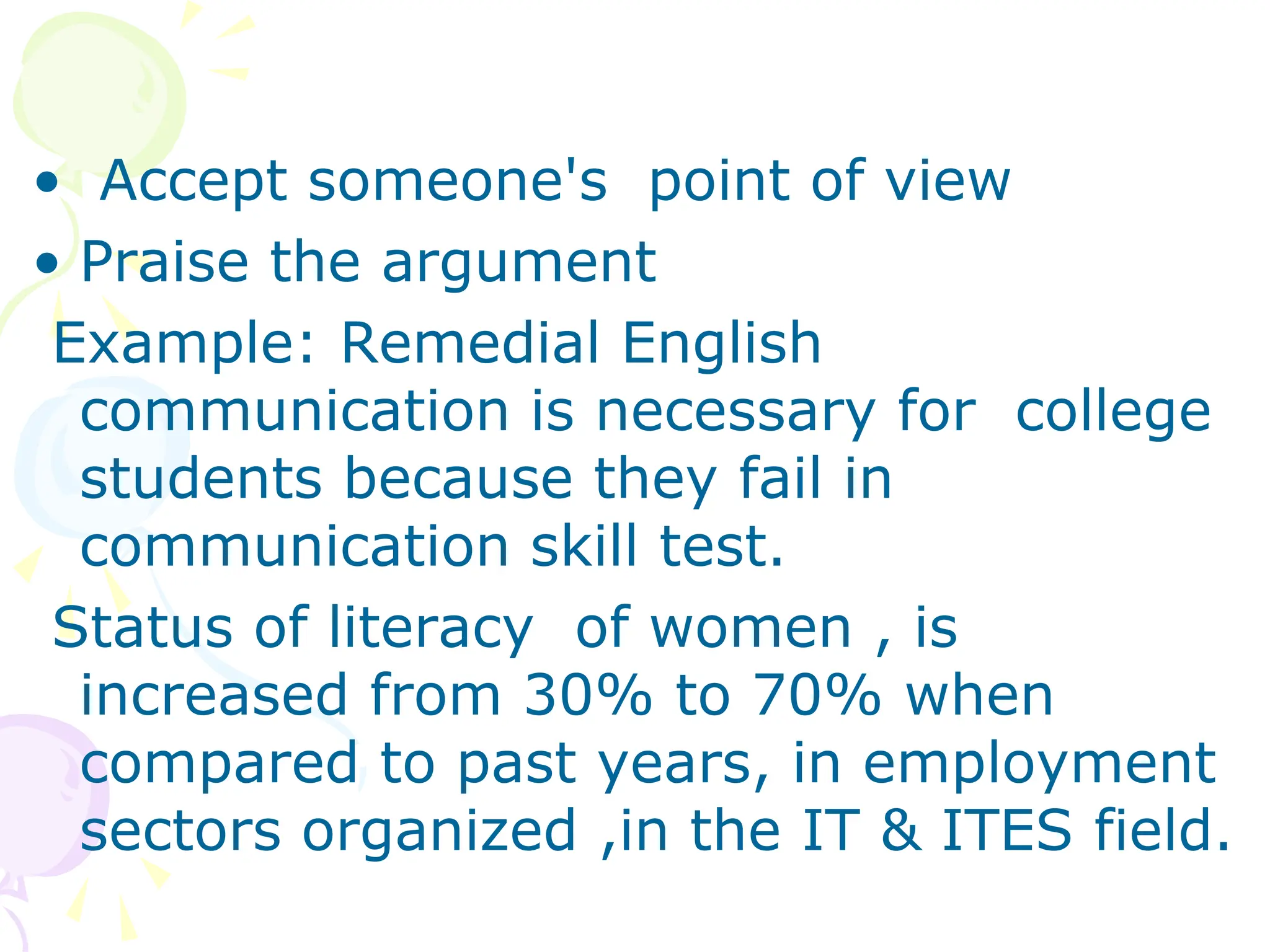 • Accept someone's point of view
• Praise the argument
Example: Remedial English
communication is necessary for college
students because they fail in
communication skill test.
Status of literacy of women , is
increased from 30% to 70% when
compared to past years, in employment
sectors organized ,in the IT & ITES field.
 