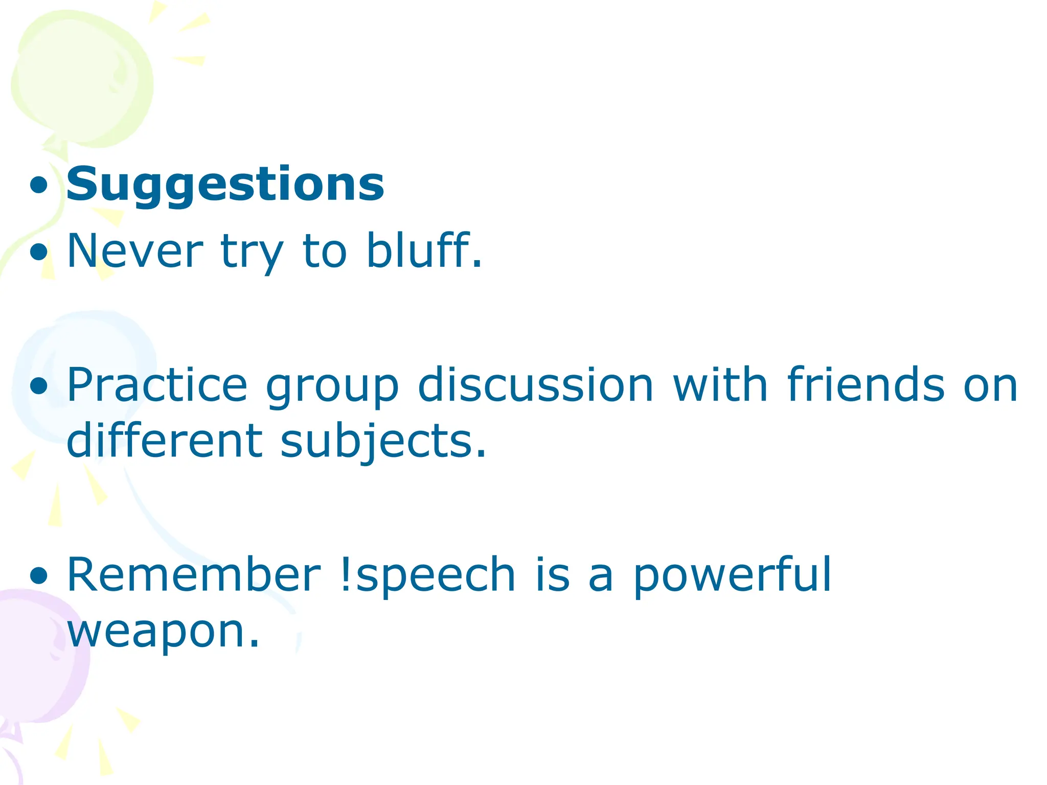 • Suggestions
• Never try to bluff.
• Practice group discussion with friends on
different subjects.
• Remember !speech is a powerful
weapon.
 