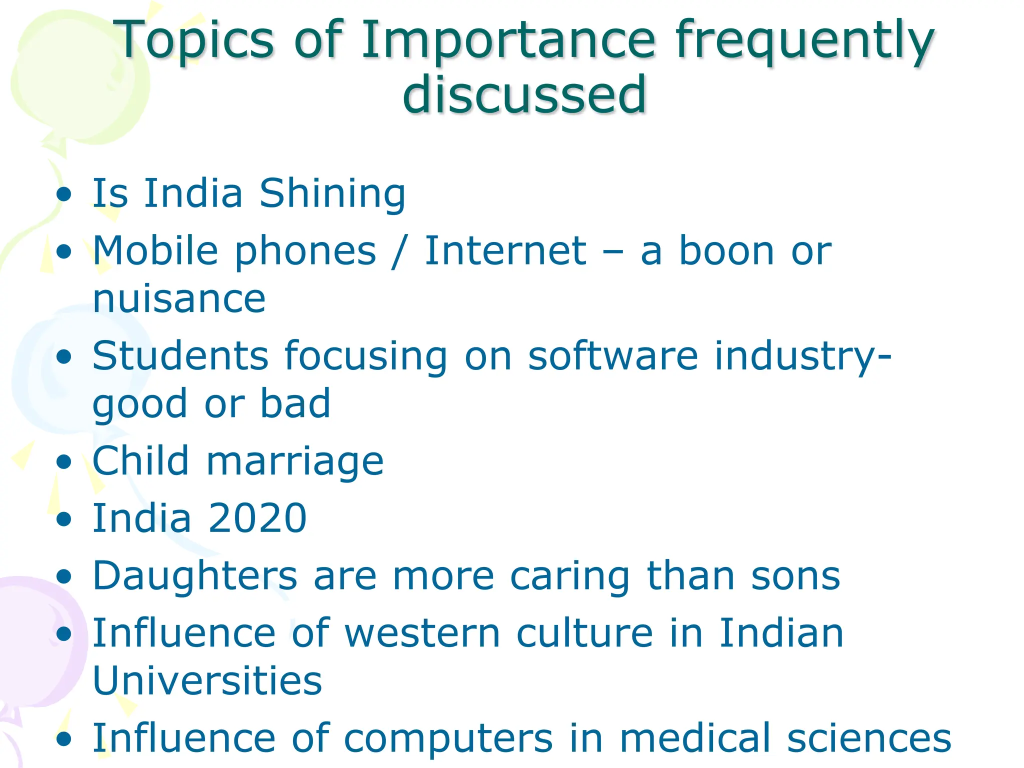 Topics of Importance frequently
discussed
• Is India Shining
• Mobile phones / Internet – a boon or
nuisance
• Students focusing on software industry-
good or bad
• Child marriage
• India 2020
• Daughters are more caring than sons
• Influence of western culture in Indian
Universities
• Influence of computers in medical sciences
 