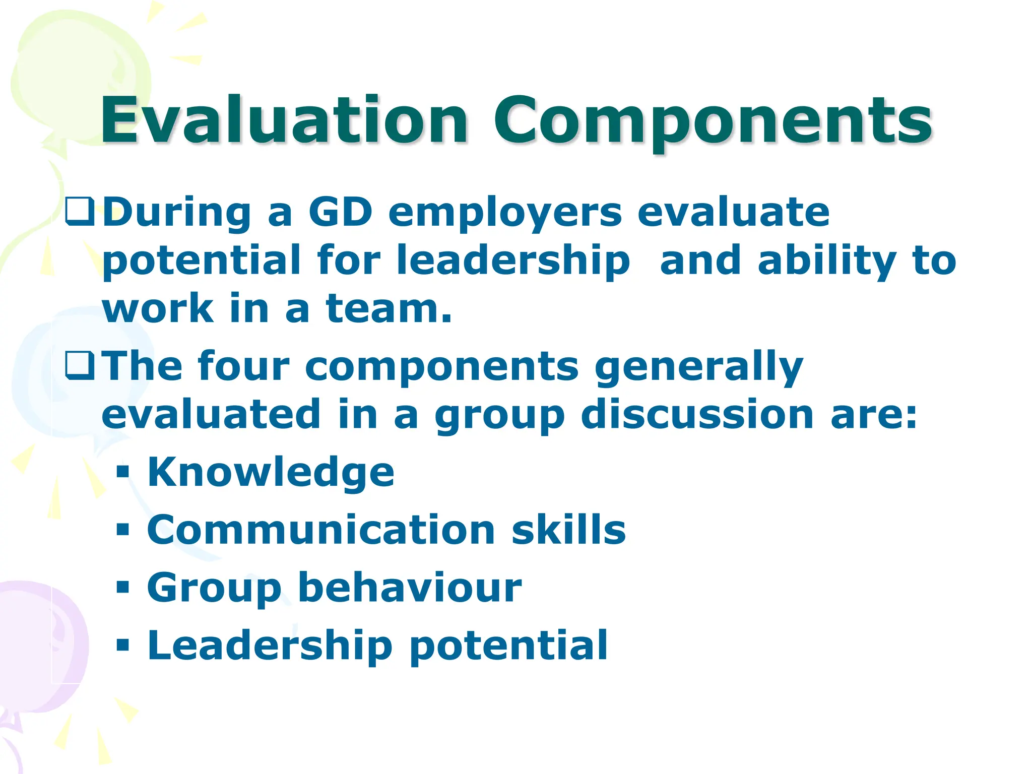 Evaluation Components
During a GD employers evaluate
potential for leadership and ability to
work in a team.
The four components generally
evaluated in a group discussion are:
 Knowledge
 Communication skills
 Group behaviour
 Leadership potential
 