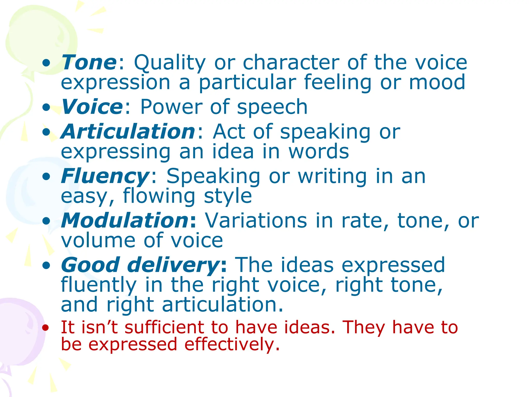 • Tone: Quality or character of the voice
expression a particular feeling or mood
• Voice: Power of speech
• Articulation: Act of speaking or
expressing an idea in words
• Fluency: Speaking or writing in an
easy, flowing style
• Modulation: Variations in rate, tone, or
volume of voice
• Good delivery: The ideas expressed
fluently in the right voice, right tone,
and right articulation.
• It isn’t sufficient to have ideas. They have to
be expressed effectively.
 