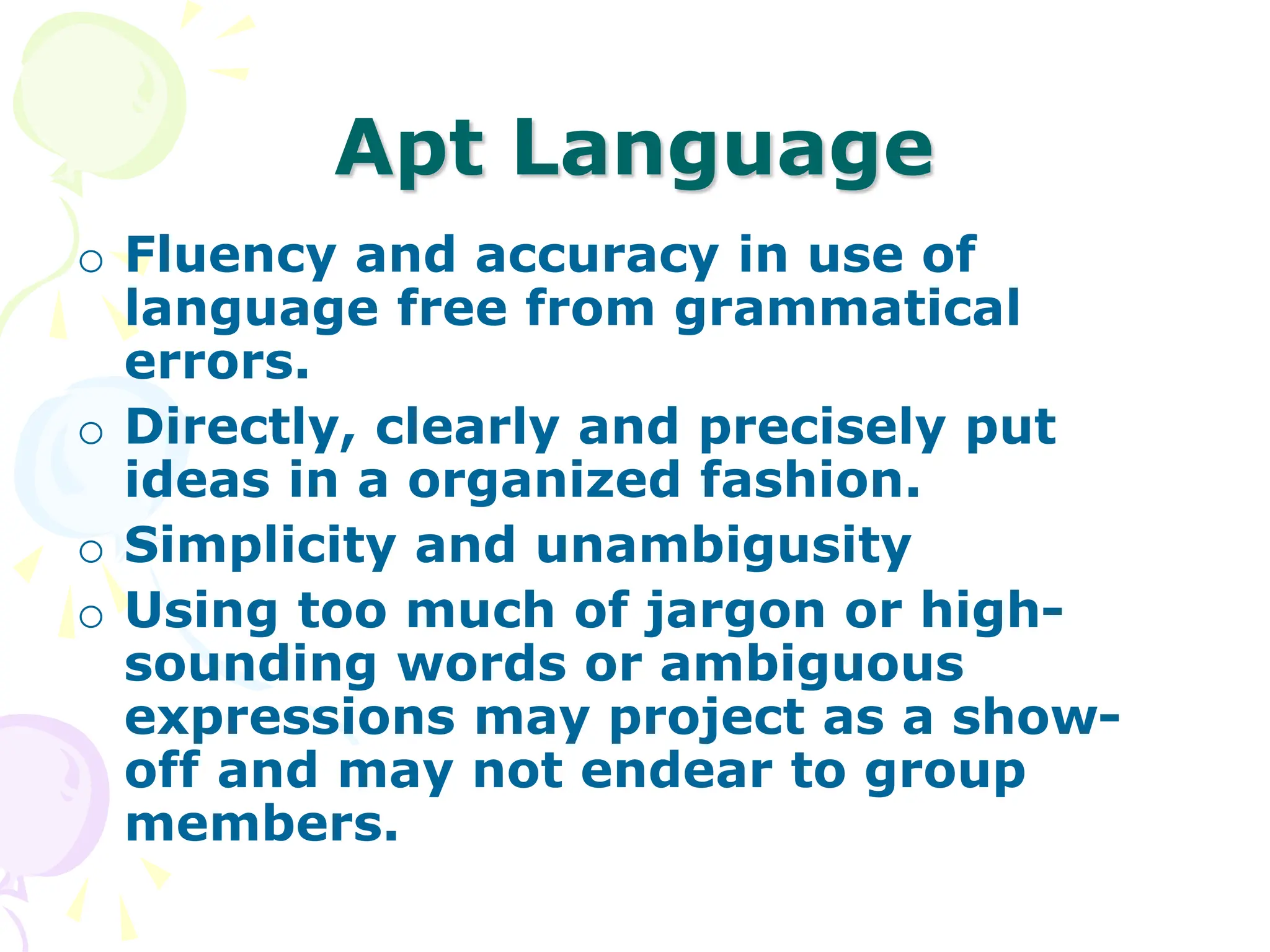 Apt Language
o Fluency and accuracy in use of
language free from grammatical
errors.
o Directly, clearly and precisely put
ideas in a organized fashion.
o Simplicity and unambigusity
o Using too much of jargon or high-
sounding words or ambiguous
expressions may project as a show-
off and may not endear to group
members.
 