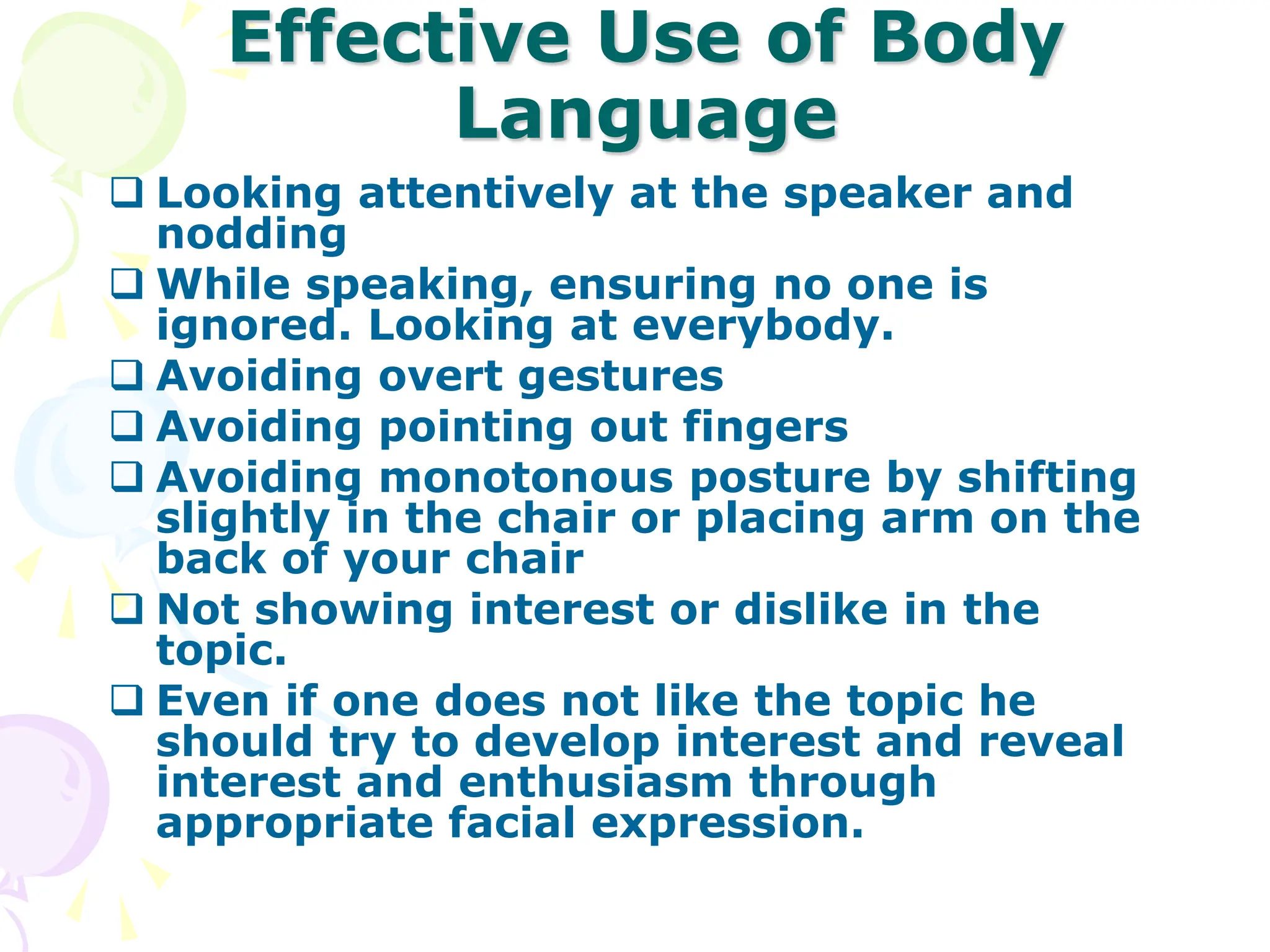 Effective Use of Body
Language
 Looking attentively at the speaker and
nodding
 While speaking, ensuring no one is
ignored. Looking at everybody.
 Avoiding overt gestures
 Avoiding pointing out fingers
 Avoiding monotonous posture by shifting
slightly in the chair or placing arm on the
back of your chair
 Not showing interest or dislike in the
topic.
 Even if one does not like the topic he
should try to develop interest and reveal
interest and enthusiasm through
appropriate facial expression.
 