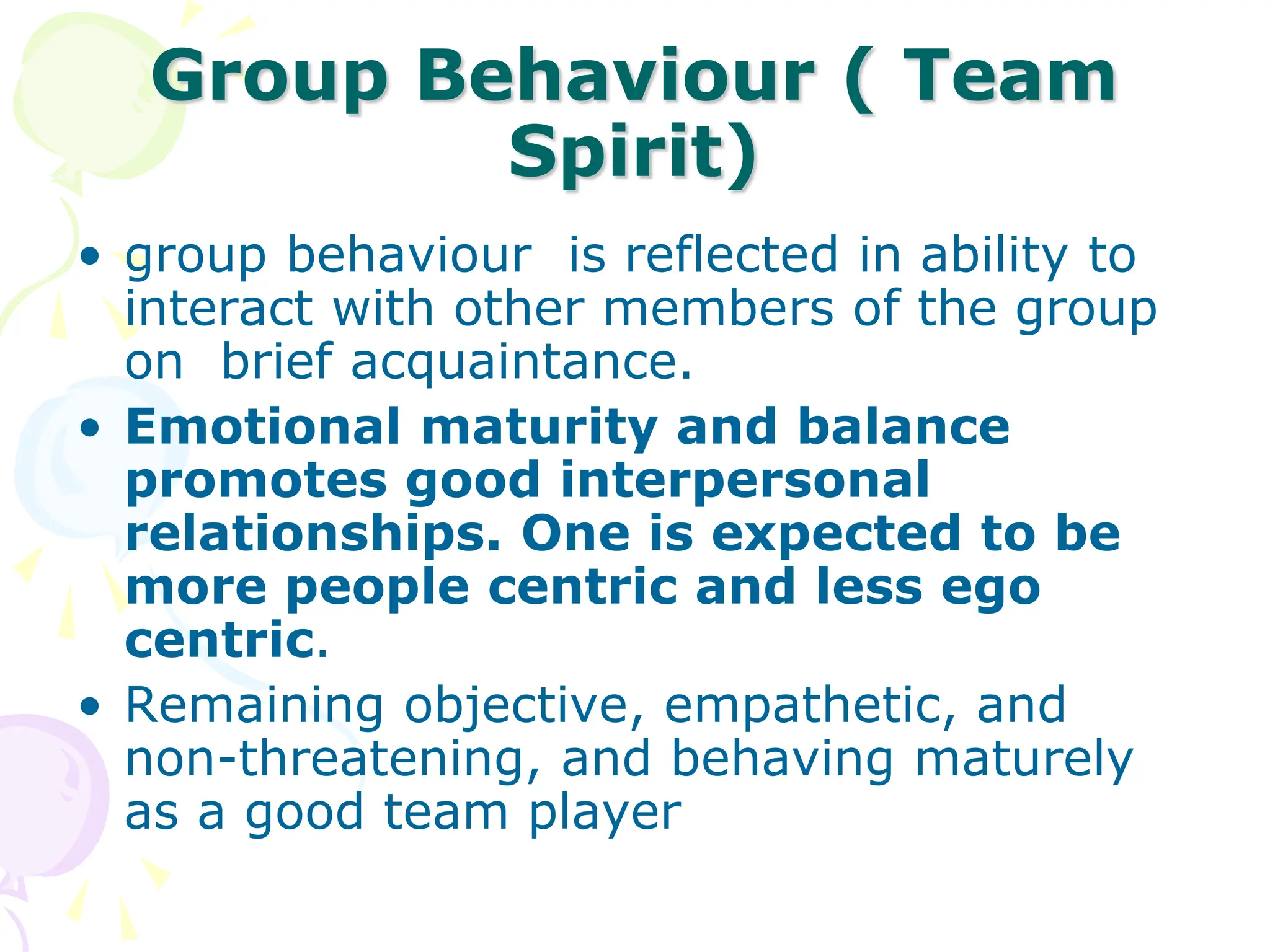 Group Behaviour ( Team
Spirit)
• group behaviour is reflected in ability to
interact with other members of the group
on brief acquaintance.
• Emotional maturity and balance
promotes good interpersonal
relationships. One is expected to be
more people centric and less ego
centric.
• Remaining objective, empathetic, and
non-threatening, and behaving maturely
as a good team player
 