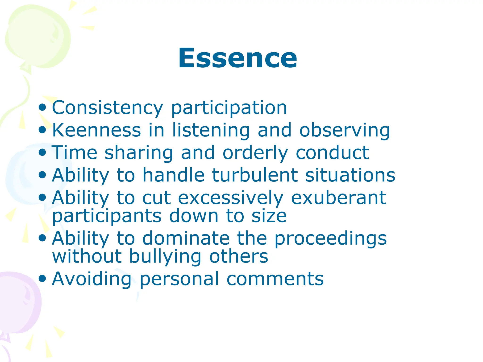 Essence
 Consistency participation
 Keenness in listening and observing
 Time sharing and orderly conduct
 Ability to handle turbulent situations
 Ability to cut excessively exuberant
participants down to size
 Ability to dominate the proceedings
without bullying others
 Avoiding personal comments
 