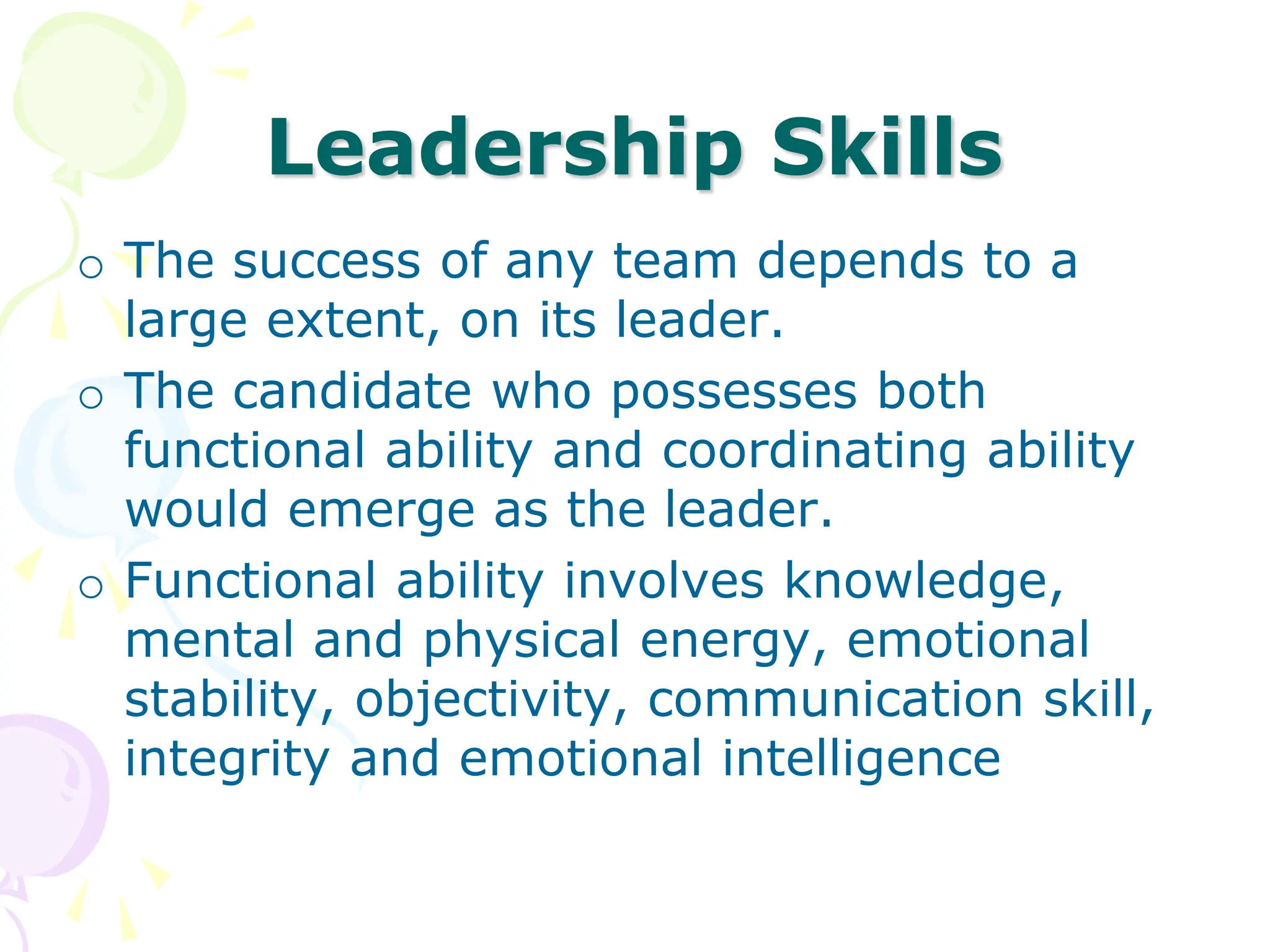 Leadership Skills
o The success of any team depends to a
large extent, on its leader.
o The candidate who possesses both
functional ability and coordinating ability
would emerge as the leader.
o Functional ability involves knowledge,
mental and physical energy, emotional
stability, objectivity, communication skill,
integrity and emotional intelligence
 