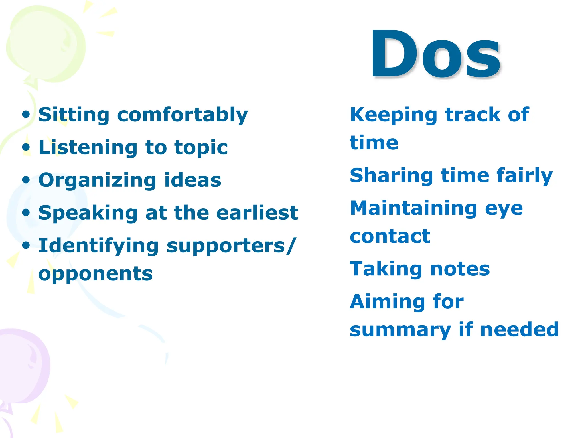 Dos
 Sitting comfortably
 Listening to topic
 Organizing ideas
 Speaking at the earliest
 Identifying supporters/
opponents
 Keeping track of
time
 Sharing time fairly
 Maintaining eye
contact
 Taking notes
 Aiming for
summary if needed
 