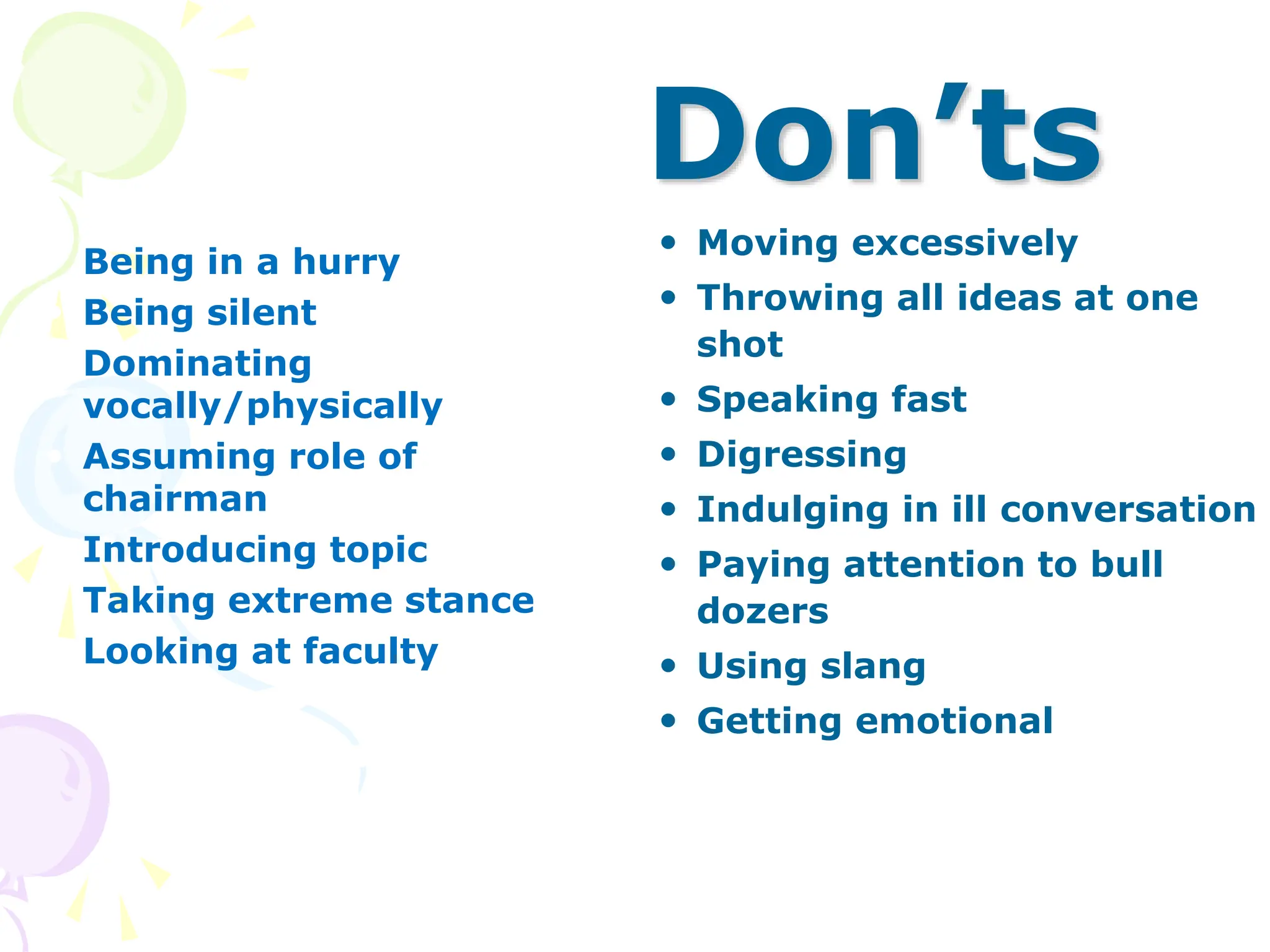 Don’ts
 Being in a hurry
 Being silent
 Dominating
vocally/physically
 Assuming role of
chairman
 Introducing topic
 Taking extreme stance
 Looking at faculty
 Moving excessively
 Throwing all ideas at one
shot
 Speaking fast
 Digressing
 Indulging in ill conversation
 Paying attention to bull
dozers
 Using slang
 Getting emotional
 