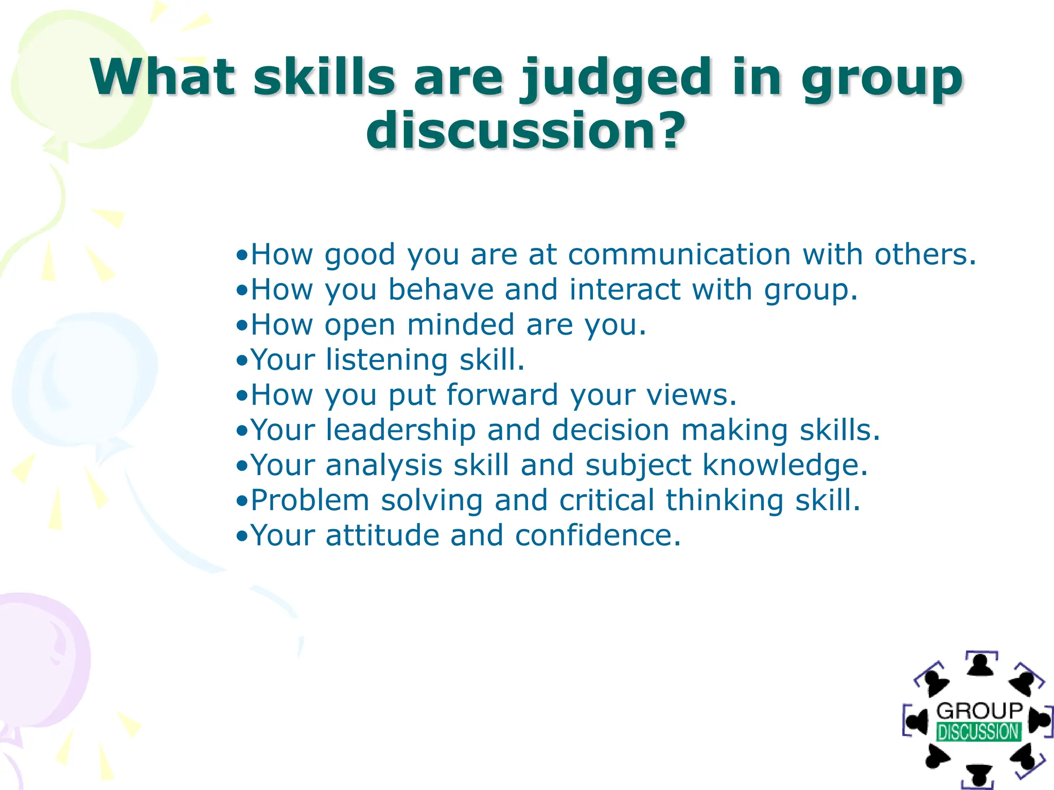 What skills are judged in group
discussion?
•How good you are at communication with others.
•How you behave and interact with group.
•How open minded are you.
•Your listening skill.
•How you put forward your views.
•Your leadership and decision making skills.
•Your analysis skill and subject knowledge.
•Problem solving and critical thinking skill.
•Your attitude and confidence.
 