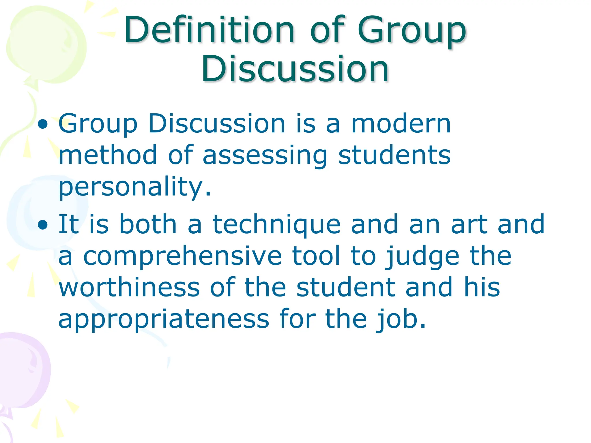 Definition of Group
Discussion
• Group Discussion is a modern
method of assessing students
personality.
• It is both a technique and an art and
a comprehensive tool to judge the
worthiness of the student and his
appropriateness for the job.
 