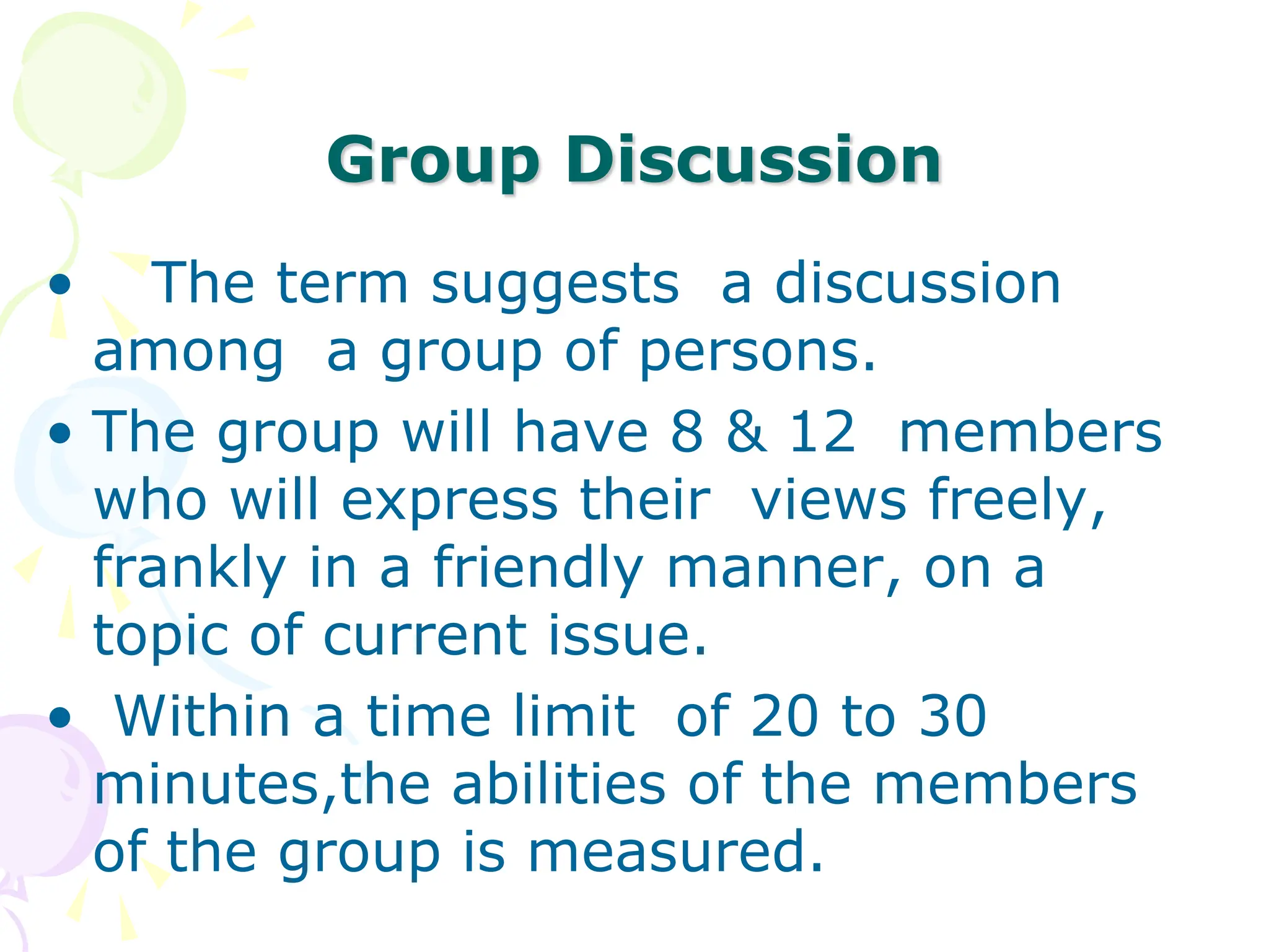 Group Discussion
• The term suggests a discussion
among a group of persons.
• The group will have 8 & 12 members
who will express their views freely,
frankly in a friendly manner, on a
topic of current issue.
• Within a time limit of 20 to 30
minutes,the abilities of the members
of the group is measured.
 
