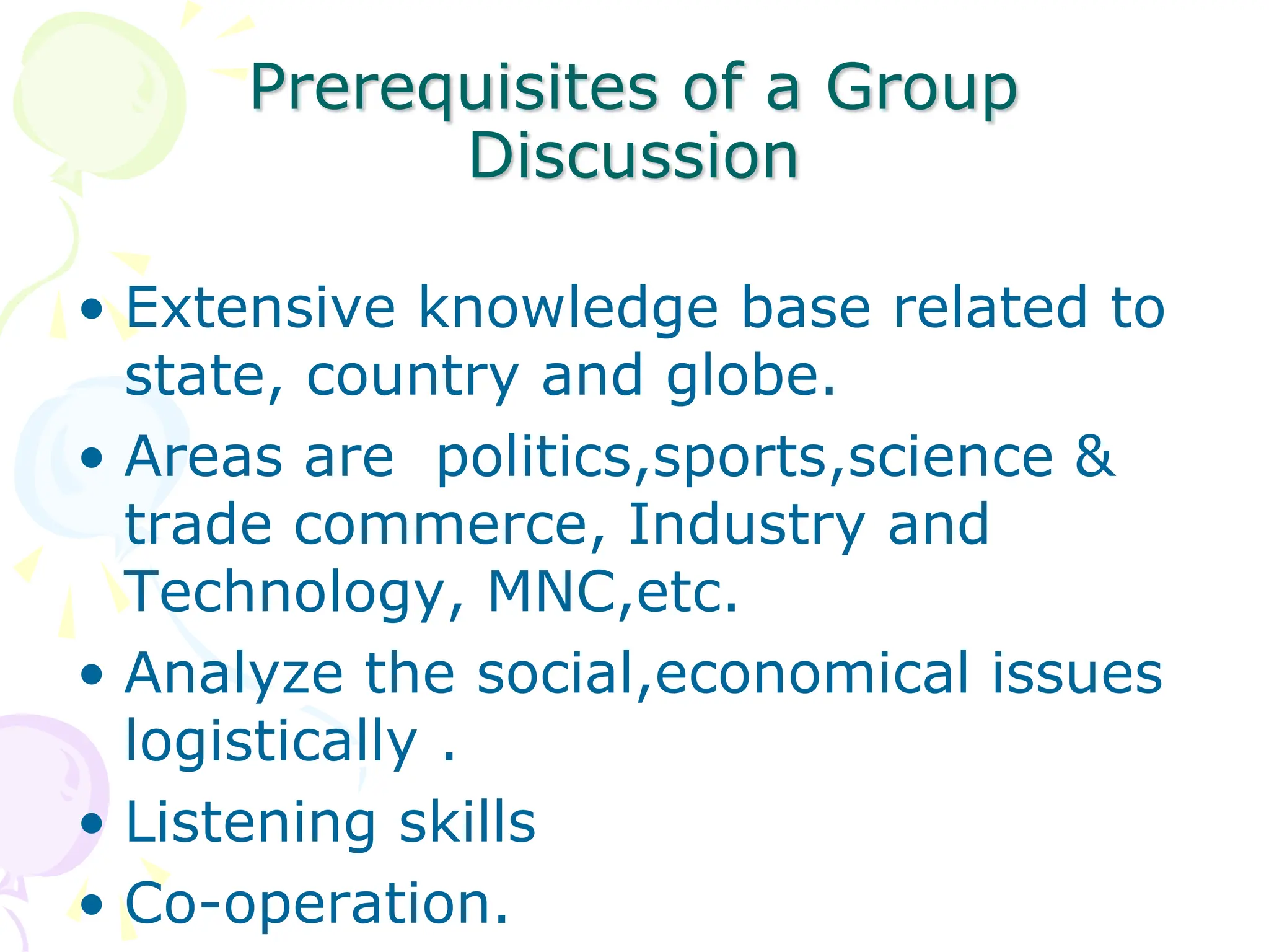 Prerequisites of a Group
Discussion
• Extensive knowledge base related to
state, country and globe.
• Areas are politics,sports,science &
trade commerce, Industry and
Technology, MNC,etc.
• Analyze the social,economical issues
logistically .
• Listening skills
• Co-operation.
 