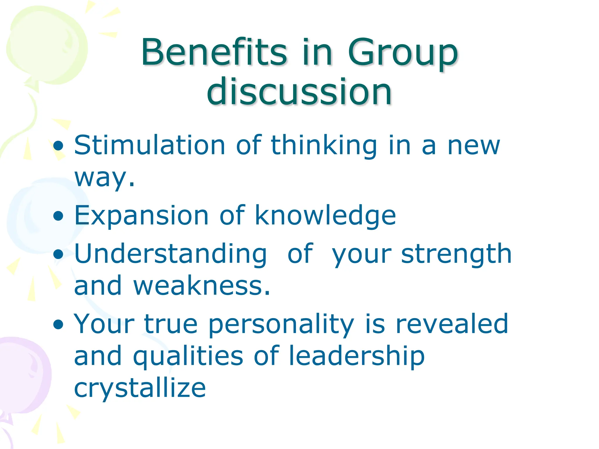 Benefits in Group
discussion
• Stimulation of thinking in a new
way.
• Expansion of knowledge
• Understanding of your strength
and weakness.
• Your true personality is revealed
and qualities of leadership
crystallize
 