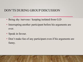 DON’TS DURING GROUP DISCUSSION
• Being shy /nervous / keeping isolated from G.D
• Interrupting another participant before his arguments are
over.
• Speak in favour.
• Don’t make fun of any participant even if his arguments are
funny.
 