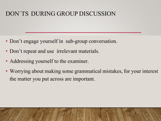 DON`TS DURING GROUP DISCUSSION
• Don’t engage yourself in sub-group conversation.
• Don’t repeat and use irrelevant materials.
• Addressing yourself to the examiner.
• Worrying about making some grammatical mistakes, for your interest
the matter you put across are important.
 
