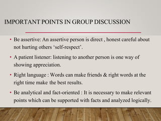 IMPORTANT POINTS IN GROUP DISCUSSION
• Be assertive: An assertive person is direct , honest careful about
not hurting others ‘self-respect’.
• A patient listener: listening to another person is one way of
showing appreciation.
• Right language : Words can make friends & right words at the
right time make the best results.
• Be analytical and fact-oriented : It is necessary to make relevant
points which can be supported with facts and analyzed logically.
 
