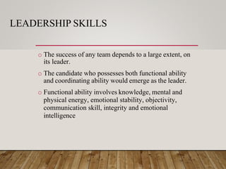LEADERSHIP SKILLS
o The success of any team depends to a large extent, on
its leader.
o The candidate who possesses both functional ability
and coordinating ability would emerge as the leader.
o Functional ability involves knowledge, mental and
physical energy, emotional stability, objectivity,
communication skill, integrity and emotional
intelligence
 