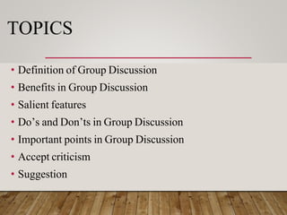 TOPICS
• Definition of Group Discussion
• Benefits in Group Discussion
• Salient features
• Do’s and Don’ts in Group Discussion
• Important points in Group Discussion
• Accept criticism
• Suggestion
 