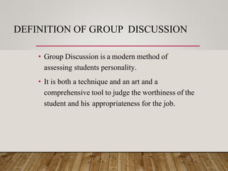 DEFINITION OF GROUP DISCUSSION
• Group Discussion is a modern method of
assessing students personality.
• It is both a technique and an art and a
comprehensive tool to judge the worthiness of the
student and his appropriateness for the job.
 