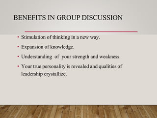 BENEFITS IN GROUP DISCUSSION
• Stimulation of thinking in a new way.
• Expansion of knowledge.
• Understanding of your strength and weakness.
• Your true personality is revealed and qualities of
leadership crystallize.
 