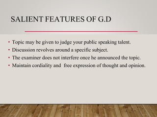 SALIENT FEATURES OF G.D
• Topic may be given to judge your public speaking talent.
• Discussion revolves around a specific subject.
• The examiner does not interfere once he announced the topic.
• Maintain cordiality and free expression of thought and opinion.
 