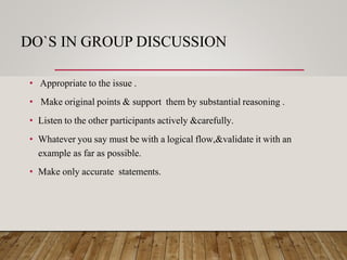DO`S IN GROUP DISCUSSION
• Appropriate to the issue .
• Make original points & support them by substantial reasoning .
• Listen to the other participants actively &carefully.
• Whatever you say must be with a logical flow,&validate it with an
example as far as possible.
• Make only accurate statements.
 