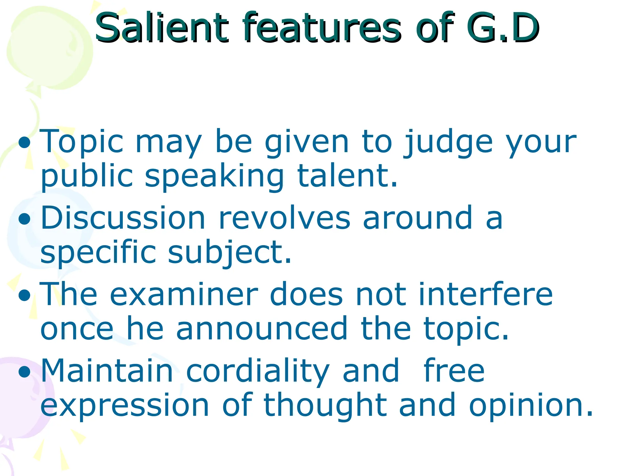 Salient features of G.D
Salient features of G.D
• Topic may be given to judge your
public speaking talent.
• Discussion revolves around a
specific subject.
• The examiner does not interfere
once he announced the topic.
• Maintain cordiality and free
expression of thought and opinion.
 